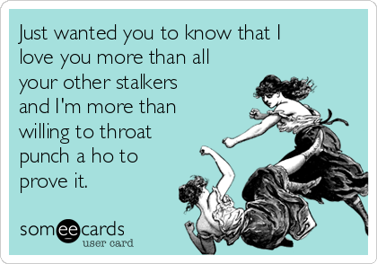 Just wanted you to know that I
love you more than all
your other stalkers
and I'm more than
willing to throat
punch a ho to
prove it.