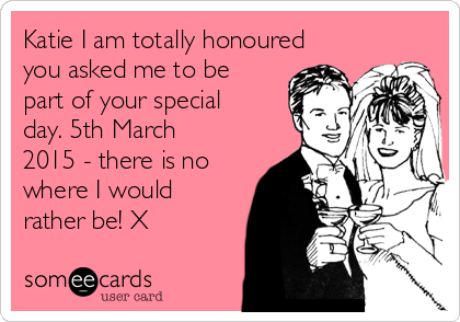 Katie I am totally honoured
you asked me to be
part of your special
day. 5th March
2015 - there is no
where I would
rather be! X