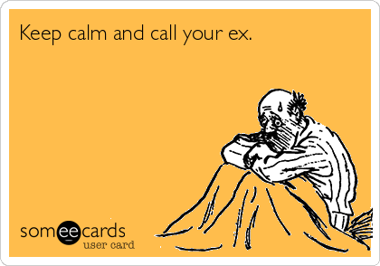 Keep calm and call your ex. 