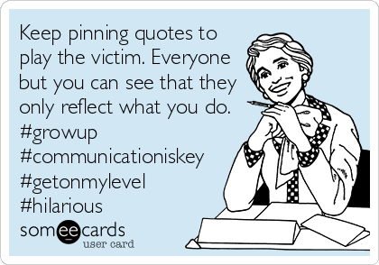 Keep pinning quotes to
play the victim. Everyone
but you can see that they
only reflect what you do.
#growup
#communicationiskey
#getonmylevel
#hilarious