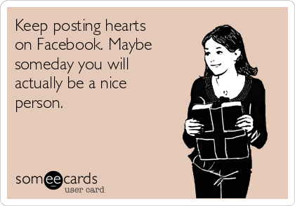 Keep posting hearts
on Facebook. Maybe
someday you will
actually be a nice
person. 