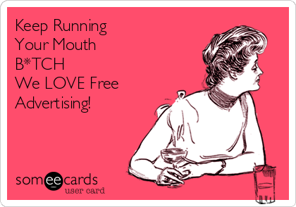 Keep Running 
Your Mouth
B*TCH
We LOVE Free
Advertising!