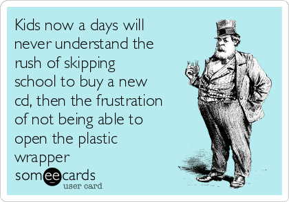 Kids now a days will
never understand the
rush of skipping
school to buy a new
cd, then the frustration
of not being able to
open the plastic
wrapper