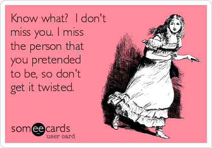 Know what?  I don't
miss you. I miss
the person that
you pretended
to be, so don't
get it twisted.