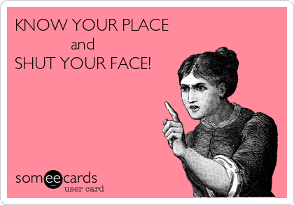 KNOW YOUR PLACE
            and
SHUT YOUR FACE!