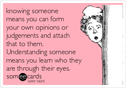 knowing someone
means you can form
your own opinions or
judgements and attach
that to them.
Understanding someone
means you learn who they
are through their eyes.