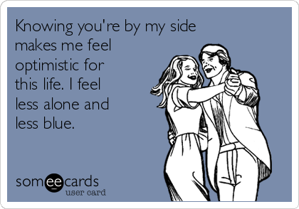 Knowing you're by my side
makes me feel
optimistic for
this life. I feel
less alone and
less blue.