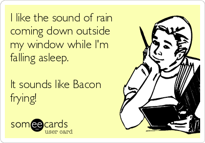 l like the sound of rain
coming down outside
my window while l'm
falling asleep.

lt sounds like Bacon
frying!