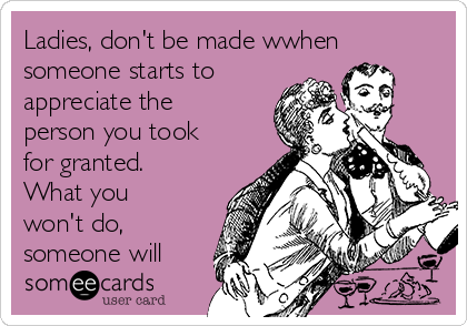 Ladies, don't be made wwhen
someone starts to
appreciate the
person you took
for granted.
What you
won't do,
someone will