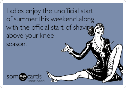 Ladies enjoy the unofficial start
of summer this weekend..along
with the official start of shaving
above your knee
season. 