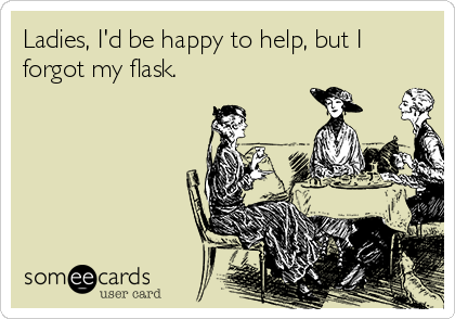 Ladies, I'd be happy to help, but I
forgot my flask.