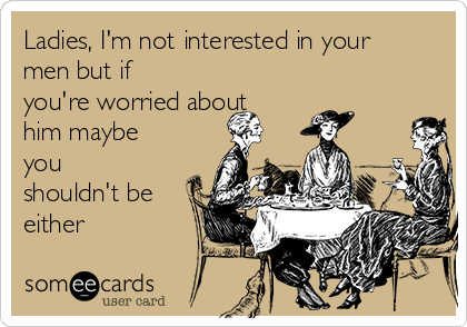 Ladies, I'm not interested in your
men but if
you're worried about
him maybe
you
shouldn't be
either