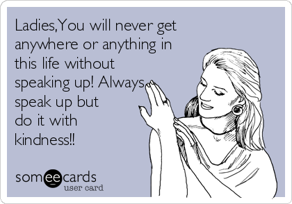 Ladies,You will never get
anywhere or anything in
this life without
speaking up! Always
speak up but
do it with
kindness!!