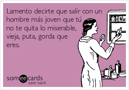 Lamento decirte que salir con un
hombre más joven que tú 
no te quita lo miserable,
vieja, puta, gorda que
eres. 