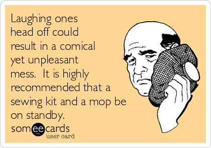 Laughing ones
head off could
result in a comical
yet unpleasant
mess.  It is highly
recommended that a
sewing kit and a mop be
on standby.