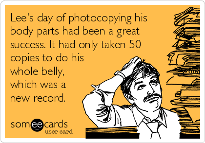 Lee's day of photocopying his
body parts had been a great
success. It had only taken 50
copies to do his
whole belly,
which was a
new record. 