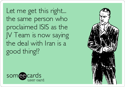 Let me get this right...
the same person who
proclaimed ISIS as the
JV Team is now saying
the deal with Iran is a
good thing!?