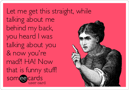 Let me get this straight, while
talking about me
behind my back,
you heard I was
talking about you
& now you're
mad?! HA! Now
that is funny stuff!