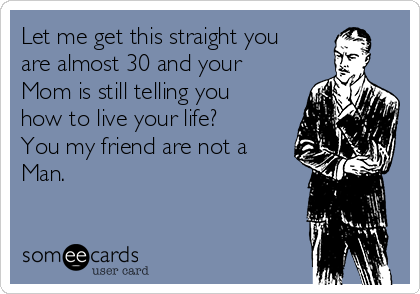 Let me get this straight you
are almost 30 and your
Mom is still telling you
how to live your life? 
You my friend are not a
Man. 