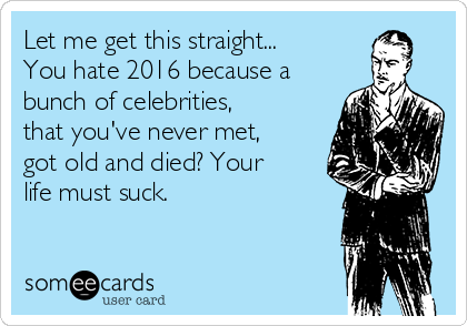 Let me get this straight...
You hate 2016 because a
bunch of celebrities,
that you've never met,
got old and died? Your
life must suck. 