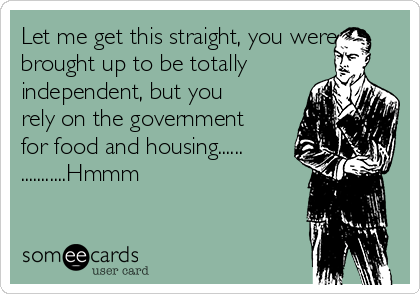 Let me get this straight, you were
brought up to be totally
independent, but you
rely on the government
for food and housing......
...........Hmmm