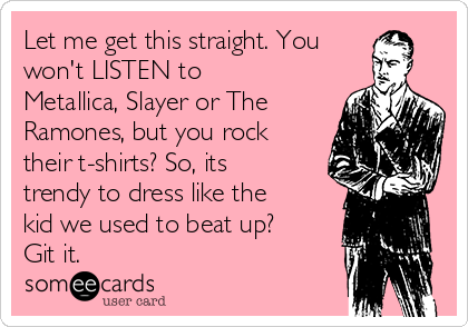 Let me get this straight. You
won't LISTEN to
Metallica, Slayer or The
Ramones, but you rock
their t-shirts? So, its
trendy to dress like the
kid we used to beat up?
Git it.