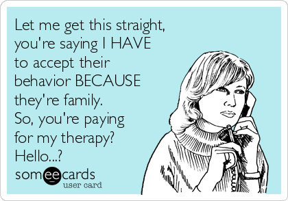 Let me get this straight, 
you're saying I HAVE
to accept their
behavior BECAUSE
they're family. 
So, you're paying
for my therapy?
Hello...?