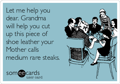 Let me help you
dear. Grandma
will help you cut
up this piece of
shoe leather your
Mother calls
medium rare steaks.