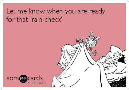 Let me know when you are ready
for that 'rain-check'
