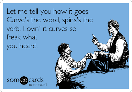 Let me tell you how it goes.
Curve's the word, spins's the
verb. Lovin' it curves so
freak what
you heard.