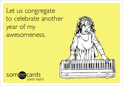 Let us congregate 
to celebrate another
year of my
awesomeness.