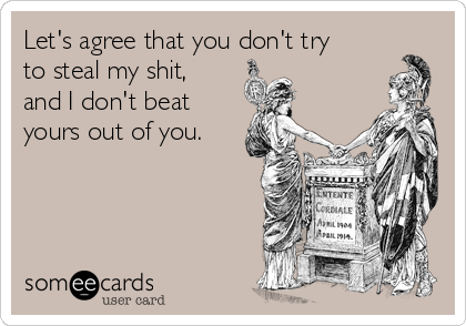 Let's agree that you don't try
to steal my shit,
and I don't beat
yours out of you.