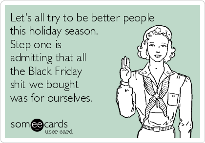 Let's all try to be better people
this holiday season. 
Step one is
admitting that all
the Black Friday
shit we bought
was for ourselves.