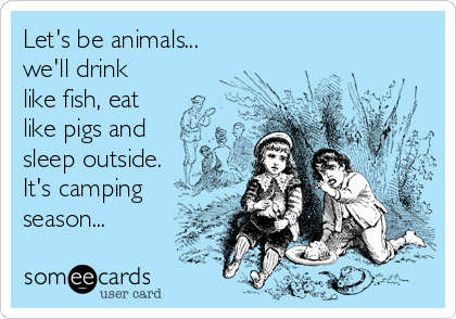 Let's be animals...
we'll drink
like fish, eat
like pigs and
sleep outside. 
It's camping
season...