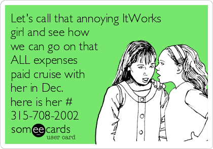 Let's call that annoying ItWorks
girl and see how
we can go on that
ALL expenses
paid cruise with
her in Dec.
here is her #
315-708-2002