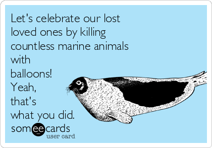 Let's celebrate our lost
loved ones by killing
countless marine animals
with
balloons!
Yeah,
that's
what you did.