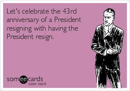 Let's celebrate the 43rd
anniversary of a President
resigning with having the
President resign.