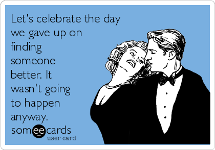 Let's celebrate the day
we gave up on
finding
someone
better. It
wasn't going
to happen
anyway.