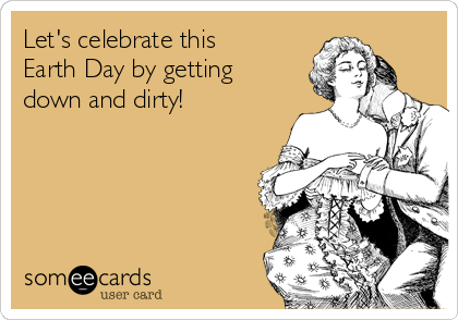 Let's celebrate this
Earth Day by getting
down and dirty!