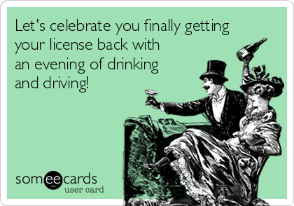 Let's celebrate you finally getting
your license back with
an evening of drinking
and driving!