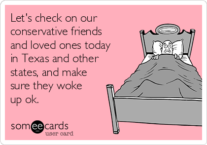 Let's check on our
conservative friends
and loved ones today
in Texas and other
states, and make
sure they woke
up ok.