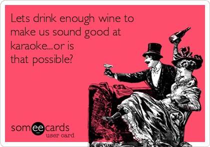 Lets drink enough wine to
make us sound good at
karaoke...or is
that possible?