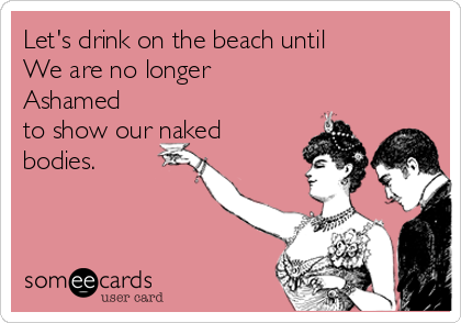 Let's drink on the beach until 
We are no longer 
Ashamed
to show our naked
bodies. 