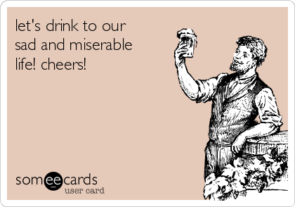 let's drink to our
sad and miserable
life! cheers!