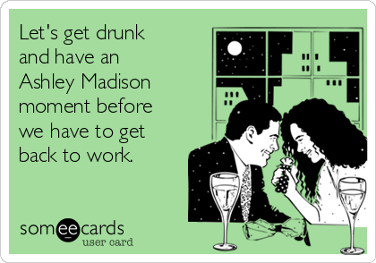 Let's get drunk
and have an
Ashley Madison
moment before
we have to get
back to work.