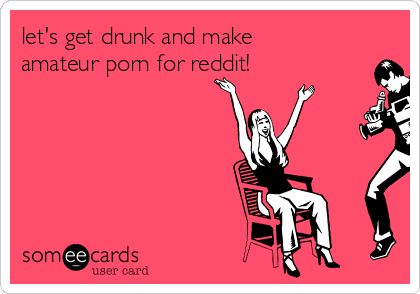 let's get drunk and make
amateur porn for reddit!