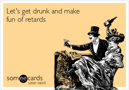 Let's get drunk and make
fun of retards 