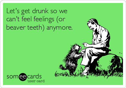 Let's get drunk so we
can't feel feelings (or
beaver teeth) anymore.
