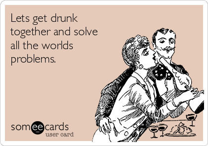 Lets get drunk
together and solve
all the worlds
problems.