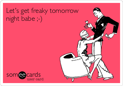 Let's get freaky tomorrow
night babe ;-)